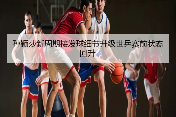 孙颖莎新周期接发球细节升级世乒赛前状态回升
