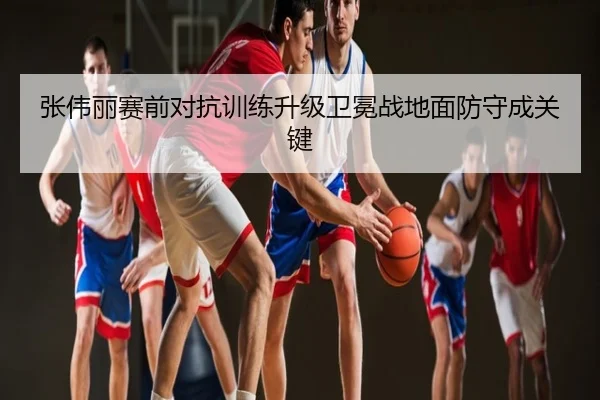 张伟丽赛前对抗训练升级卫冕战地面防守成关键