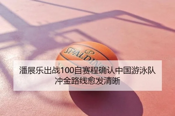 潘展乐出战100自赛程确认中国游泳队冲金路线愈发清晰