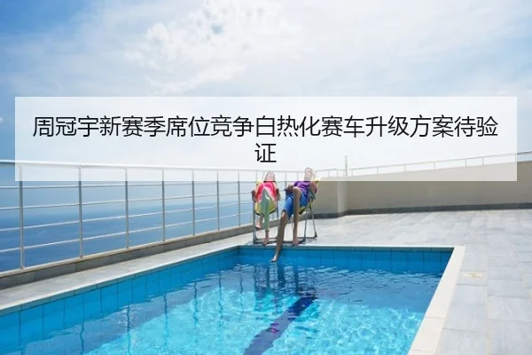 周冠宇新赛季席位竞争白热化赛车升级方案待验证