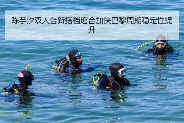 陈芋汐双人台新搭档磨合加快巴黎周期稳定性提升