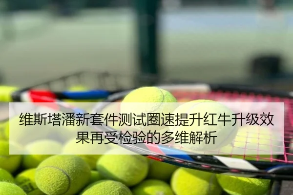 维斯塔潘新套件测试圈速提升红牛升级效果再受检验的多维解析