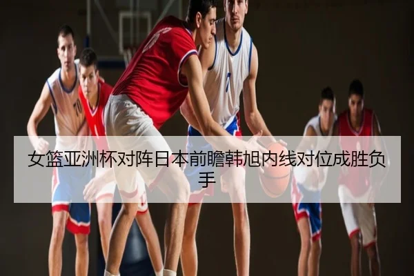 女篮亚洲杯对阵日本前瞻韩旭内线对位成胜负手